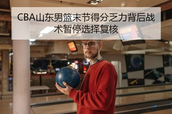 CBA山东男篮末节得分乏力背后战术暂停选择复核